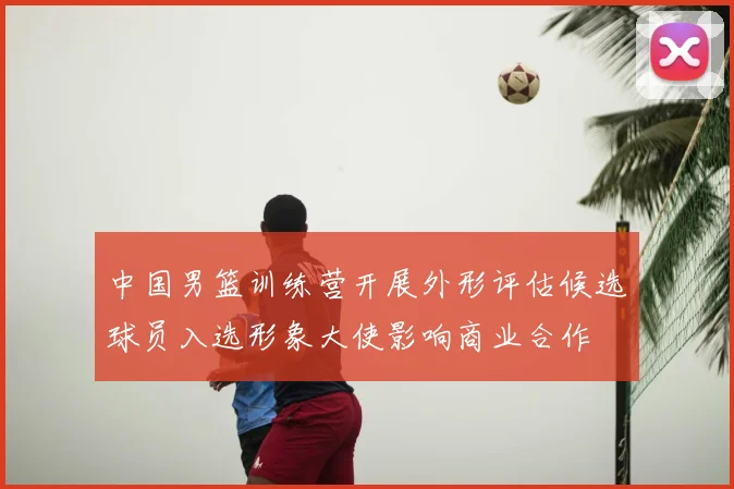 中国男篮训练营开展外形评估候选球员入选形象大使影响商业合作