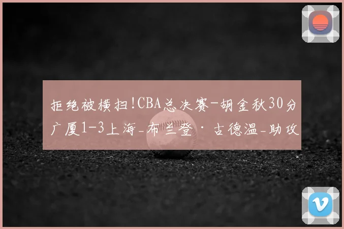 拒绝被横扫!CBA总决赛-胡金秋30分广厦1-3上海_布兰登·古德温_助攻_篮板
