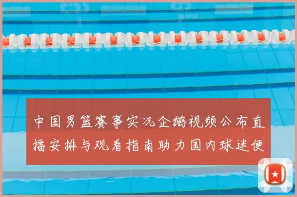 中国男篮赛事实况企鹅视频公布直播安排与观看指南助力国内球迷便捷观赛